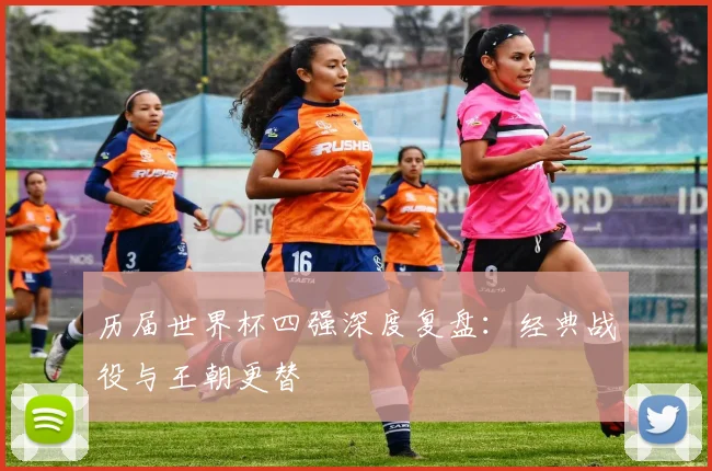 历届世界杯四强深度复盘：经典战役与王朝更替