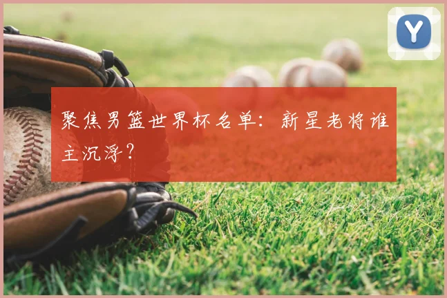 聚焦男篮世界杯名单：新星老将谁主沉浮？
