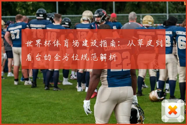 世界杯体育场建设指南：从草皮到看台的全方位规范解析