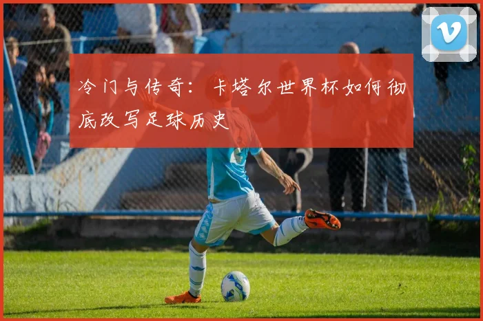 冷门与传奇：卡塔尔世界杯如何彻底改写足球历史