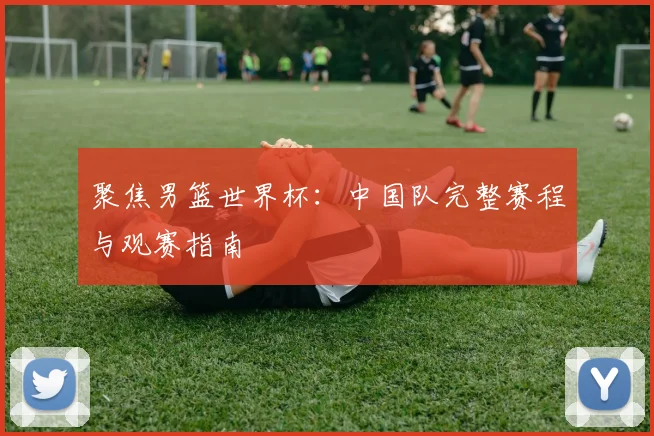 聚焦男篮世界杯:中国队完整赛程与观赛指南