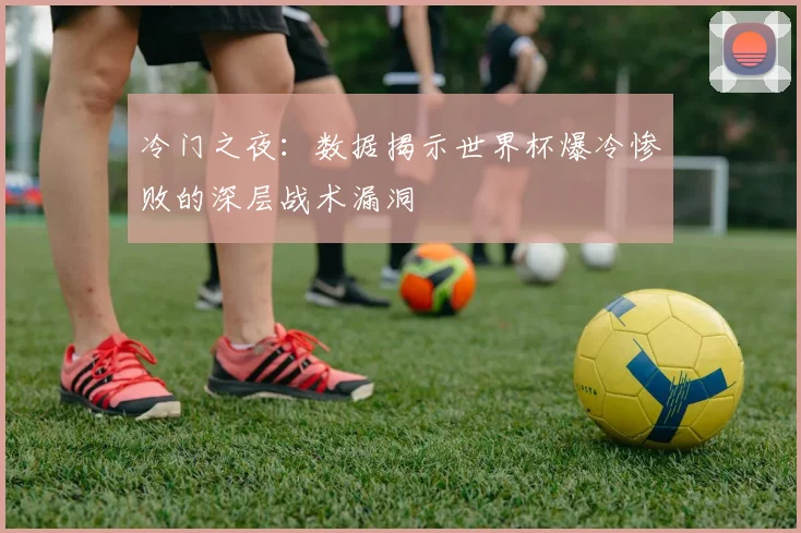 冷门之夜：数据揭示世界杯爆冷惨败的深层战术漏洞