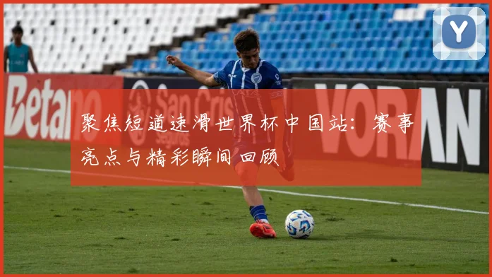 聚焦短道速滑世界杯中国站：赛事亮点与精彩瞬间回顾