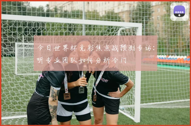 今日世界杯竞彩焦点战预测专访：听专业团队如何分析冷门