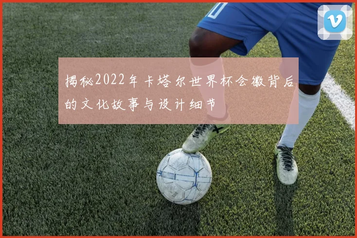揭秘2022年卡塔尔世界杯会徽背后的文化故事与设计细节