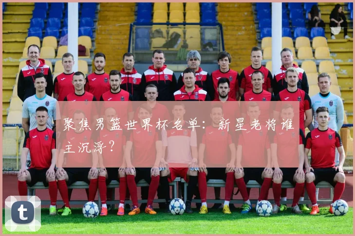 聚焦男篮世界杯名单：新星老将谁主沉浮？