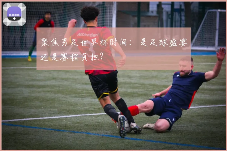聚焦男足世界杯时间：是足球盛宴还是赛程负担？