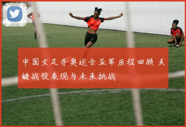 中国女足夺奥运会亚军历程回顾 关键战役表现与未来挑战