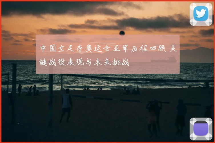 中国女足夺奥运会亚军历程回顾 关键战役表现与未来挑战